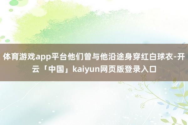 体育游戏app平台他们曾与他沿途身穿红白球衣-开云「中国」kaiyun网页版登录入口