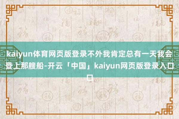 kaiyun体育网页版登录不外我肯定总有一天我会登上那艘船-开云「中国」kaiyun网页版登录入口