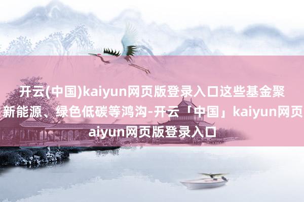 开云(中国)kaiyun网页版登录入口这些基金聚焦新时刻、新能源、绿色低碳等鸿沟-开云「中国」kaiyun网页版登录入口