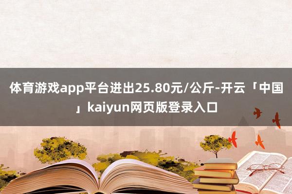 体育游戏app平台进出25.80元/公斤-开云「中国」kaiyun网页版登录入口