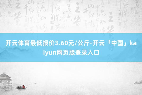 开云体育最低报价3.60元/公斤-开云「中国」kaiyun网页版登录入口