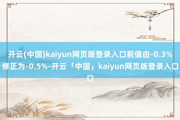 开云(中国)kaiyun网页版登录入口前值由-0.3%修正为-0.5%-开云「中国」kaiyun网页版登录入口