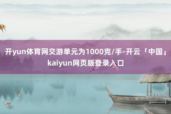 开yun体育网交游单元为1000克/手-开云「中国」kaiyun网页版登录入口