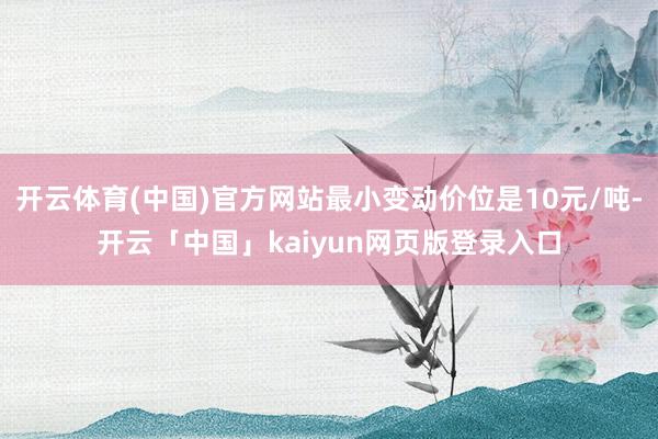 开云体育(中国)官方网站最小变动价位是10元/吨-开云「中国」kaiyun网页版登录入口