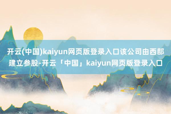 开云(中国)kaiyun网页版登录入口该公司由西部建立参股-开云「中国」kaiyun网页版登录入口