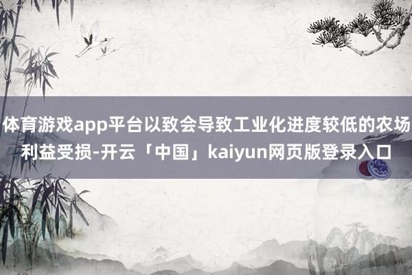 体育游戏app平台以致会导致工业化进度较低的农场利益受损-开云「中国」kaiyun网页版登录入口