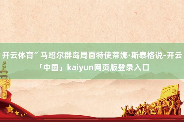 开云体育”马绍尔群岛局面特使蒂娜·斯泰格说-开云「中国」kaiyun网页版登录入口