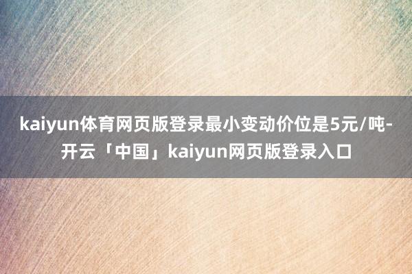 kaiyun体育网页版登录最小变动价位是5元/吨-开云「中国」kaiyun网页版登录入口