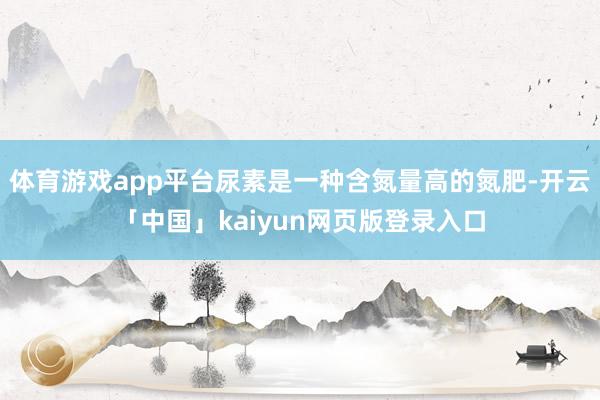 体育游戏app平台尿素是一种含氮量高的氮肥-开云「中国」kaiyun网页版登录入口