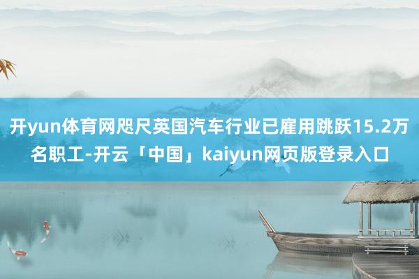 开yun体育网咫尺英国汽车行业已雇用跳跃15.2万名职工-开云「中国」kaiyun网页版登录入口