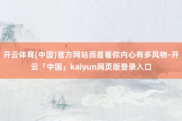 开云体育(中国)官方网站而是看你内心有多风物-开云「中国」kaiyun网页版登录入口